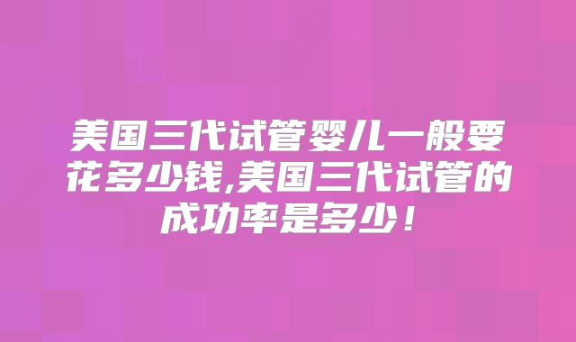 美国三代试管婴儿一般要花多少钱,美国三代试管的成功率是多少！