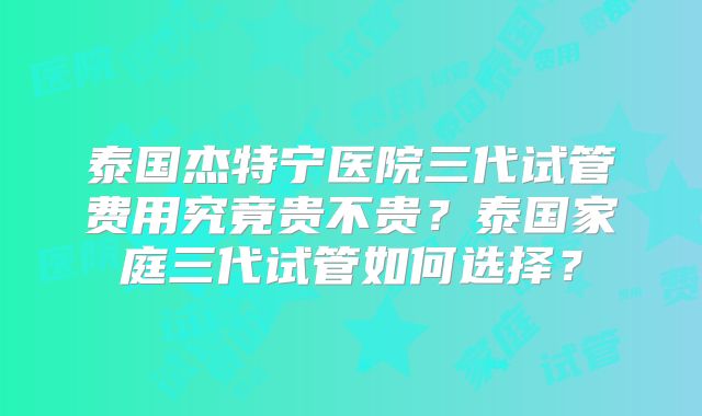泰国杰特宁医院三代试管费用究竟贵不贵？泰国家庭三代试管如何选择？