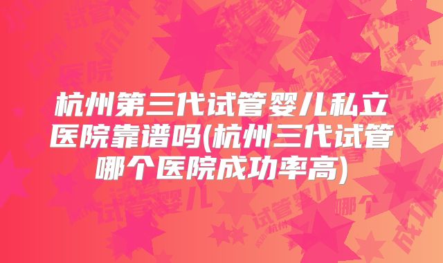 杭州第三代试管婴儿私立医院靠谱吗(杭州三代试管哪个医院成功率高)