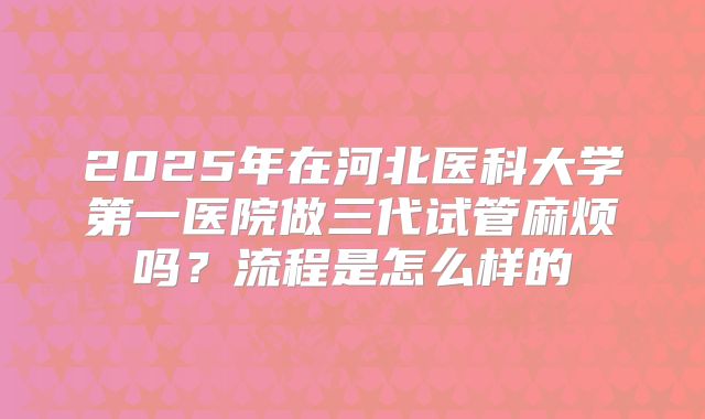 2025年在河北医科大学第一医院做三代试管麻烦吗？流程是怎么样的