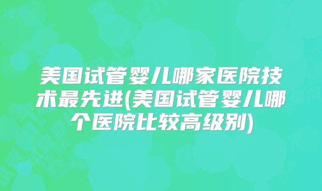 美国试管婴儿哪家医院技术最先进(美国试管婴儿哪个医院比较高级别)