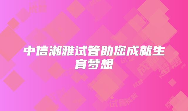 中信湘雅试管助您成就生育梦想