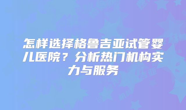 怎样选择格鲁吉亚试管婴儿医院？分析热门机构实力与服务