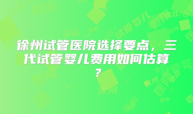 徐州试管医院选择要点，三代试管婴儿费用如何估算？