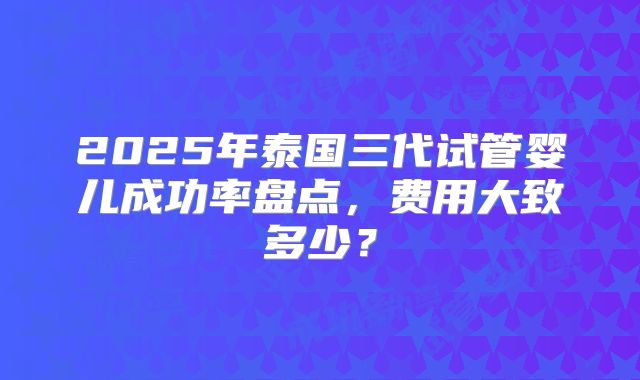 2025年泰国三代试管婴儿成功率盘点，费用大致多少？