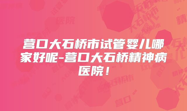 营口大石桥市试管婴儿哪家好呢-营口大石桥精神病医院!