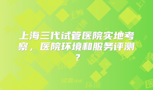 上海三代试管医院实地考察，医院环境和服务评测？