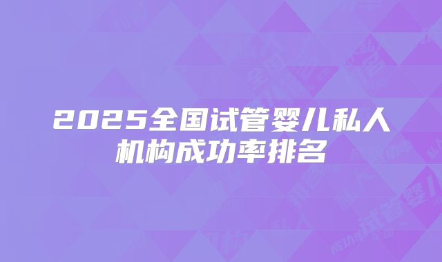 2025全国试管婴儿私人机构成功率排名