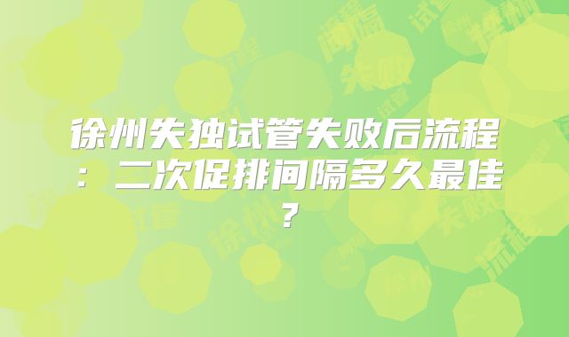 徐州失独试管失败后流程：二次促排间隔多久最佳？