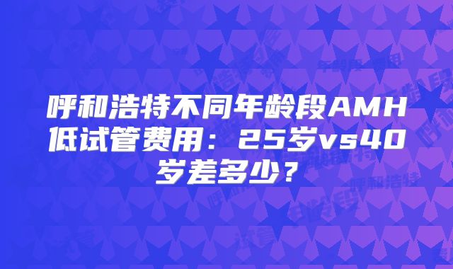呼和浩特不同年龄段AMH低试管费用：25岁vs40岁差多少？