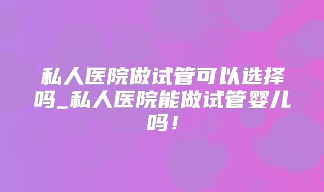 私人医院做试管可以选择吗_私人医院能做试管婴儿吗！