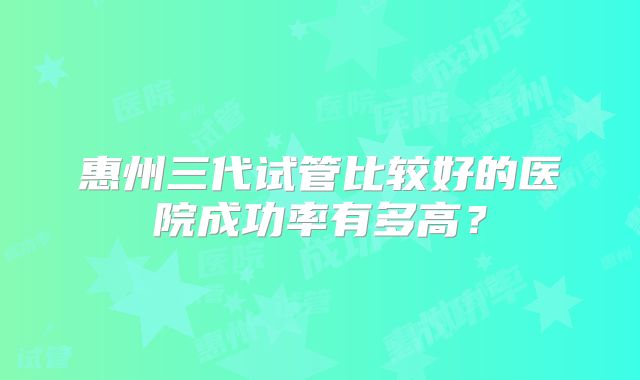 惠州三代试管比较好的医院成功率有多高？