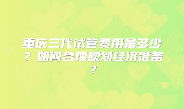 重庆三代试管费用是多少？如何合理规划经济准备？