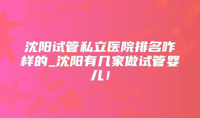 沈阳试管私立医院排名咋样的_沈阳有几家做试管婴儿！