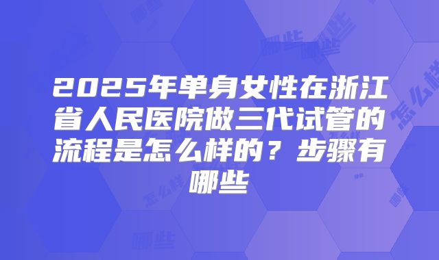 2025年单身女性在浙江省人民医院做三代试管的流程是怎么样的？步骤有哪些