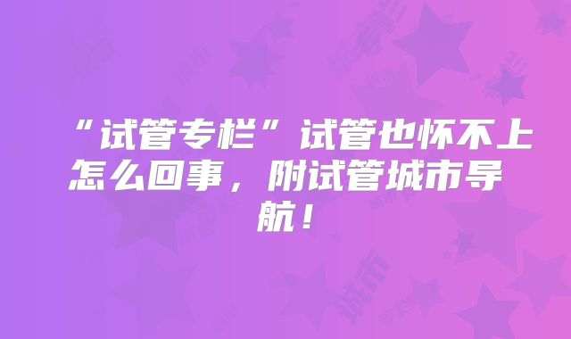 “试管专栏”试管也怀不上怎么回事,附试管城市导航!