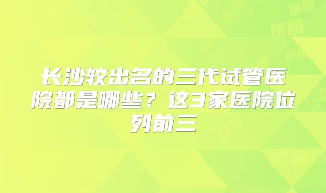 长沙较出名的三代试管医院都是哪些？这3家医院位列前三