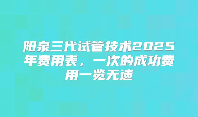阳泉三代试管技术2025年费用表，一次的成功费用一览无遗