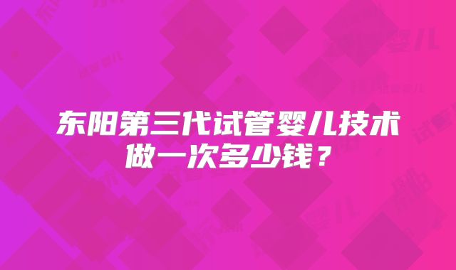 东阳第三代试管婴儿技术做一次多少钱？