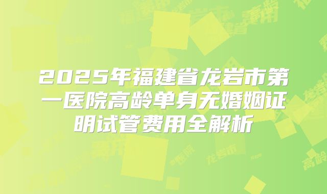 2025年福建省龙岩市第一医院高龄单身无婚姻证明试管费用全解析