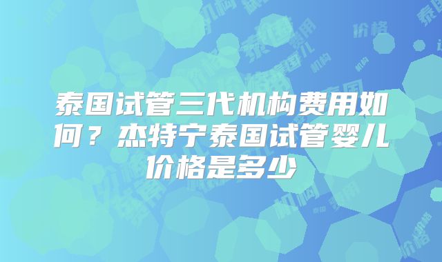 泰国试管三代机构费用如何？杰特宁泰国试管婴儿价格是多少