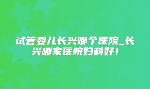 试管婴儿长兴哪个医院_长兴哪家医院妇科好！