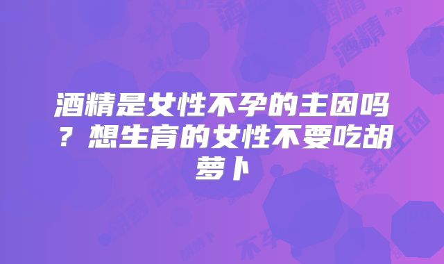 酒精是女性不孕的主因吗?想生育的女性不要吃胡萝卜