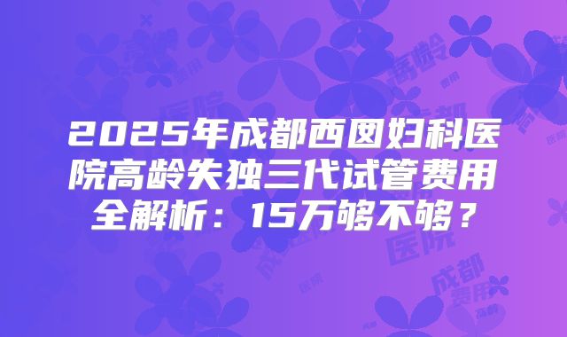 2025年成都西囡妇科医院高龄失独三代试管费用全解析：15万够不够？
