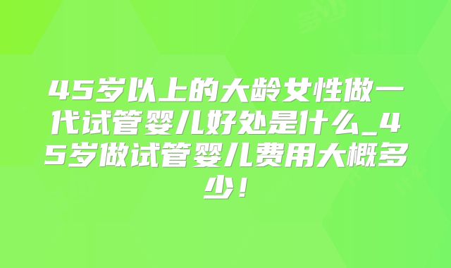 45岁以上的大龄女性做一代试管婴儿好处是什么_45岁做试管婴儿费用大概多少！