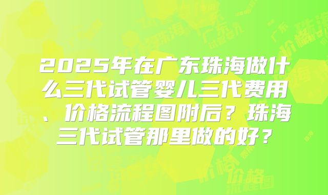 2025年在广东珠海做什么三代试管婴儿三代费用、价格流程图附后？珠海三代试管那里做的好？