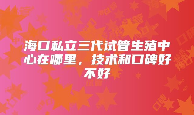 海口私立三代试管生殖中心在哪里，技术和口碑好不好
