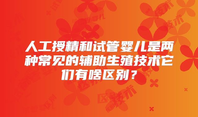 人工授精和试管婴儿是两种常见的辅助生殖技术它们有啥区别?