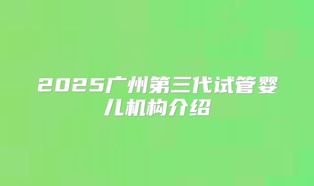 2025广州第三代试管婴儿机构介绍