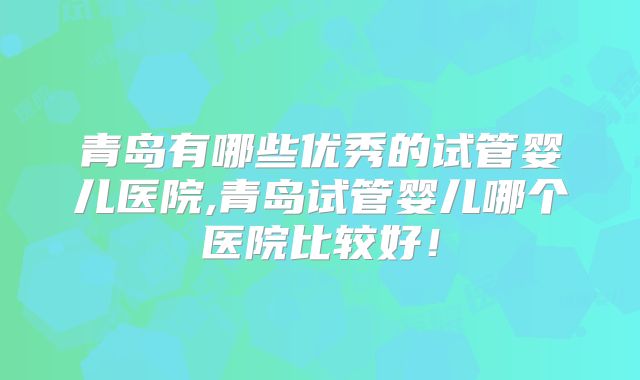 青岛有哪些优秀的试管婴儿医院,青岛试管婴儿哪个医院比较好！
