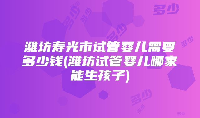 潍坊寿光市试管婴儿需要多少钱(潍坊试管婴儿哪家能生孩子)