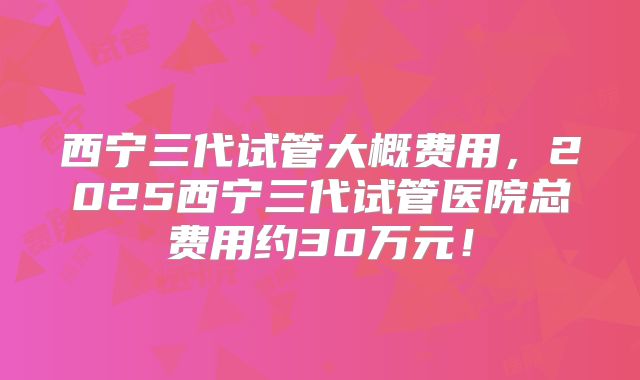 西宁三代试管大概费用，2025西宁三代试管医院总费用约30万元！