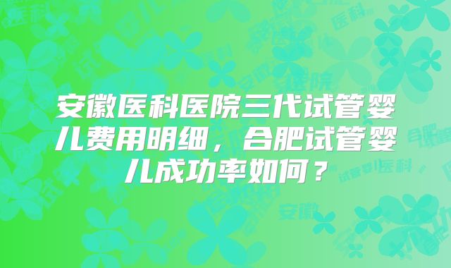 安徽医科医院三代试管婴儿费用明细，合肥试管婴儿成功率如何？