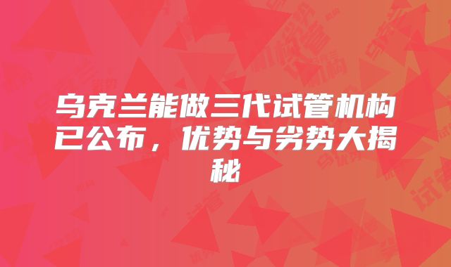 乌克兰能做三代试管机构已公布,优势与劣势大揭秘