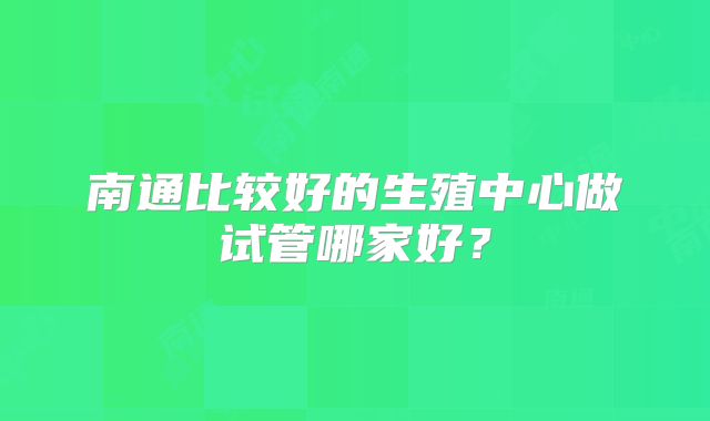 南通比较好的生殖中心做试管哪家好?