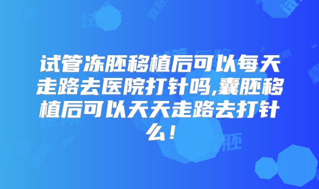 试管冻胚移植后可以每天走路去医院打针吗,囊胚移植后可以天天走路去打针么！