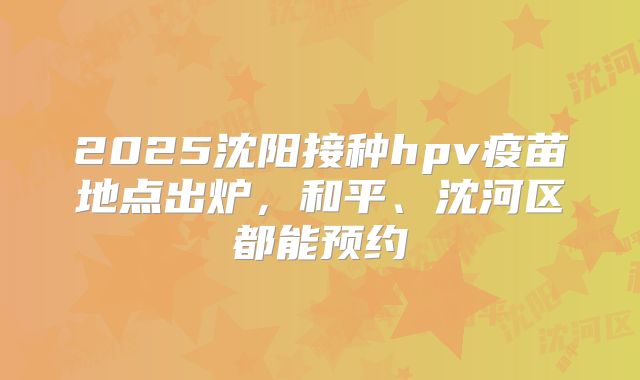 2025沈阳接种hpv疫苗地点出炉，和平、沈河区都能预约