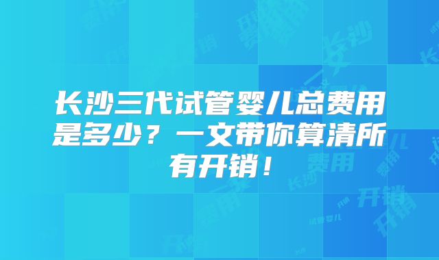 长沙三代试管婴儿总费用是多少?一文带你算清所有开销!