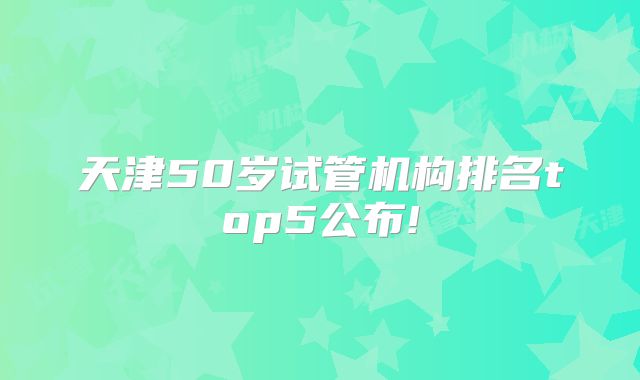 天津50岁试管机构排名top5公布!
