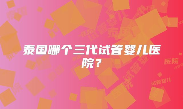 泰国哪个三代试管婴儿医院？