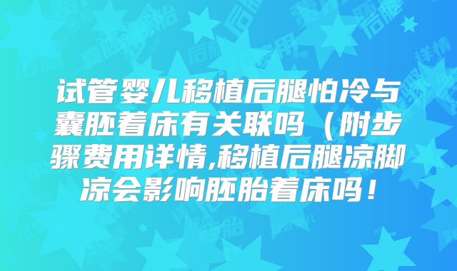 试管婴儿移植后腿怕冷与囊胚着床有关联吗（附步骤费用详情,移植后腿凉脚凉会影响胚胎着床吗！