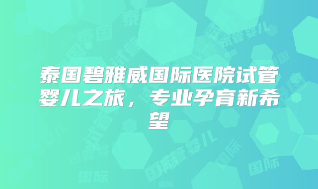 泰国碧雅威国际医院试管婴儿之旅，专业孕育新希望