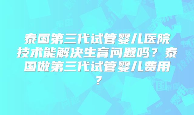 泰国第三代试管婴儿医院技术能解决生育问题吗？泰国做第三代试管婴儿费用？