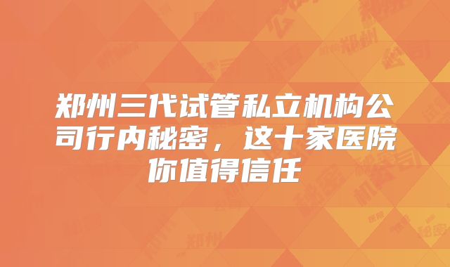 郑州三代试管私立机构公司行内秘密，这十家医院你值得信任
