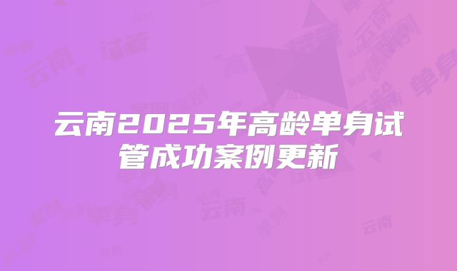 云南2025年高龄单身试管成功案例更新