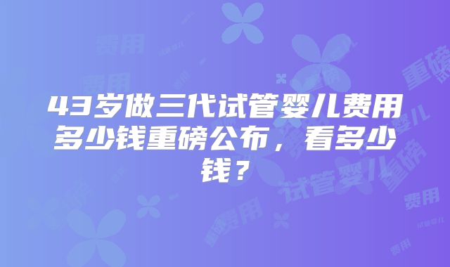 43岁做三代试管婴儿费用多少钱重磅公布，看多少钱？